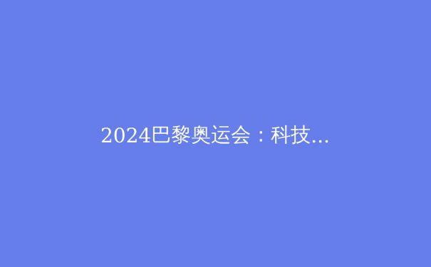 2024巴黎奥运会：科技与可持续性引领体育新风潮 - 2