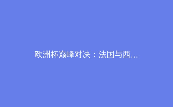 欧洲杯巅峰对决：法国与西班牙的战术博弈与胜负手 - 2