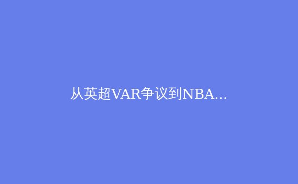 从英超VAR争议到NBA负荷管理：现代体育科技伦理的困境与出路 - 2