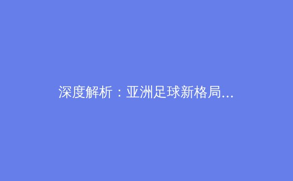 深度解析：亚洲足球新格局下的青训革命与人才突围 - 4