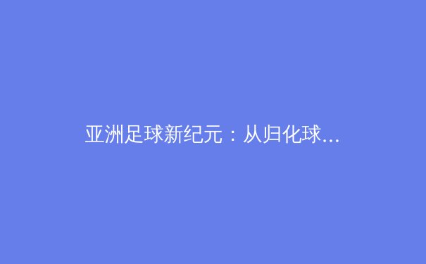 亚洲足球新纪元：从归化球员到青训革命，谁将引领下一个十年？ - 2