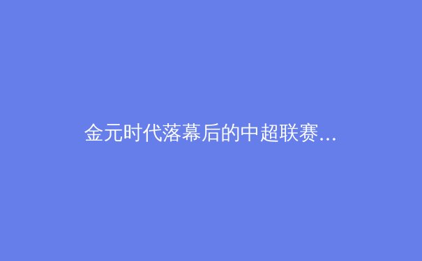 金元时代落幕后的中超联赛：职业化改革深水区的阵痛与曙光 - 2
