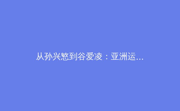 从孙兴慜到谷爱凌：亚洲运动员如何重塑全球体育权力格局 - 4