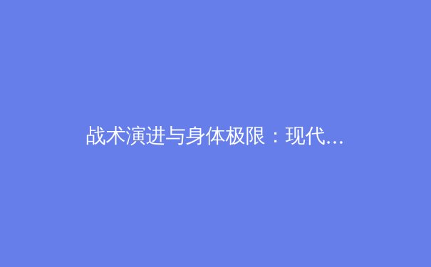 战术演进与身体极限：现代足球背后的科学与哲学之争