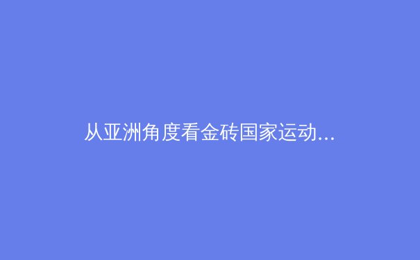 从亚洲角度看金砖国家运动会：新兴体育联盟如何重塑全球竞技格局 - 4