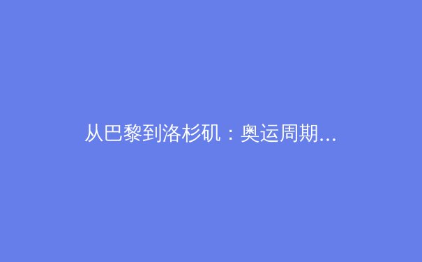 从巴黎到洛杉矶：奥运周期下的中国体育战略转型与职业联赛价值重塑 - 3