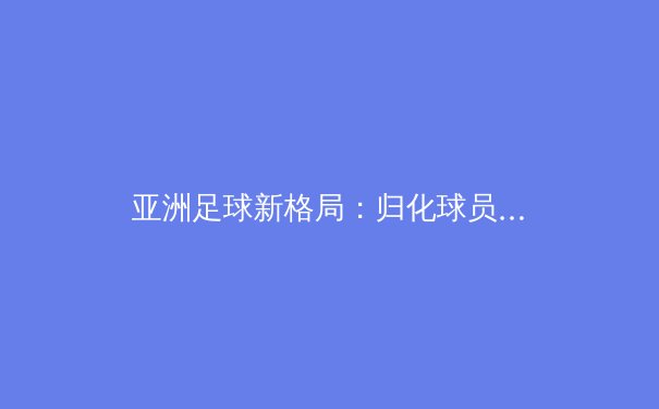 亚洲足球新格局：归化球员浪潮下的竞技伦理与文化认同博弈