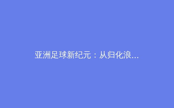 亚洲足球新纪元：从归化浪潮到青训革命，谁将主宰未来绿茵场？ - 3