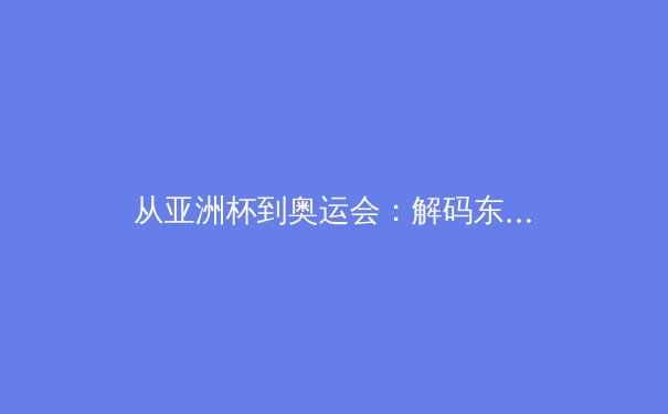 从亚洲杯到奥运会：解码东亚体育产业的价值重构与竞技哲学演变 - 4